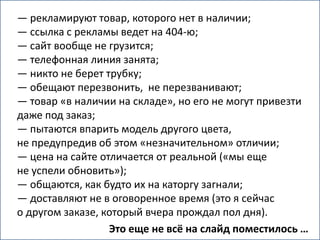 — рекламируют товар, которого нет в наличии;
— ссылка с рекламы ведет на 404-ю;
— сайт вообще не грузится;
— телефонная линия занята;
— никто не берет трубку;
— обещают перезвонить, не перезванивают;
— товар «в наличии на складе», но его не могут привезти
даже под заказ;
— пытаются впарить модель другого цвета,
не предупредив об этом «незначительном» отличии;
— цена на сайте отличается от реальной («мы еще
не успели обновить»);
— общаются, как будто их на каторгу загнали;
— доставляют не в оговоренное время (это я сейчас
о другом заказе, который вчера прождал пол дня).
                  Это еще не всё на слайд поместилось …
 