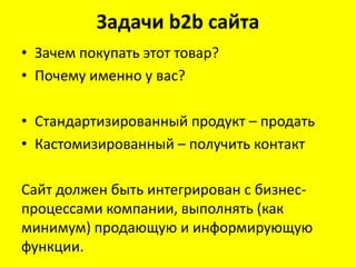 Задачи b2b сайта
• Зачем покупать этот товар?
• Почему именно у вас?

• Стандартизированный продукт – продать
• Кастомизированный – получить контакт

Сайт должен быть интегрирован с бизнес-
процессами компании, выполнять (как
минимум) продающую и информирующую
функции.
 