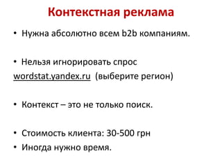 Контекстная реклама
• Нужна абсолютно всем b2b компаниям.

• Нельзя игнорировать спрос
wordstat.yandex.ru (выберите регион)

• Контекст – это не только поиск.

• Стоимость клиента: 30-500 грн
• Иногда нужно время.
 