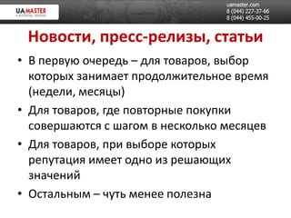 Новости, пресс-релизы, статьи
• В первую очередь – для товаров, выбор
  которых занимает продолжительное время
  (недели, месяцы)
• Для товаров, где повторные покупки
  совершаются с шагом в несколько месяцев
• Для товаров, при выборе которых
  репутация имеет одно из решающих
  значений
• Остальным – чуть менее полезна
 