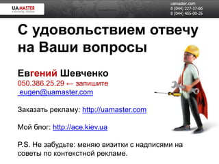 С удовольствием отвечу
на Ваши вопросы
Евгений Шевченко
050.386.25.29 ← запишите
eugen@uamaster.com

Заказать рекламу: http://uamaster.com

Мой блог: http://ace.kiev.ua

P.S. Не забудьте: меняю визитки с надписями на
советы по контекстной рекламе.
 