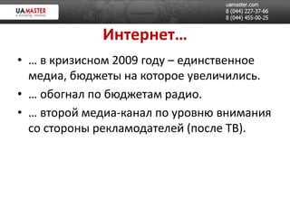 Интернет…
• … в кризисном 2009 году – единственное
  медиа, бюджеты на которое увеличились.
• … обогнал по бюджетам радио.
• … второй медиа-канал по уровню внимания
  со стороны рекламодателей (после ТВ).
 