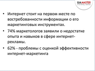 • Интернет стоит на первом месте по
  востребованности информации о его
  маркетинговых инструментах.
• 74% маркетологов заявили о недостатке
  опыта и навыков в сфере интернет-
  рекламы.
• 62% - проблемы с оценкой эффективности
  интернет-маркетинга
 