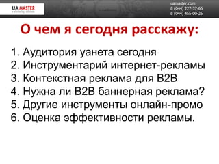 О чем я сегодня расскажу:
1. Аудитория уанета сегодня
2. Инструментарий интернет-рекламы
3. Контекстная реклама для B2B
4. Нужна ли B2B баннерная реклама?
5. Другие инструменты онлайн-промо
6. Оценка эффективности рекламы.
 