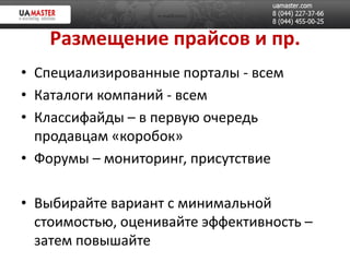 Размещение прайсов и пр.
• Специализированные порталы - всем
• Каталоги компаний - всем
• Классифайды – в первую очередь
  продавцам «коробок»
• Форумы – мониторинг, присутствие

• Выбирайте вариант с минимальной
  стоимостью, оценивайте эффективность –
  затем повышайте
 