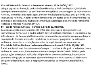 13 – Lei Patrimônio Cultural – decreto-lei número 25 de 30/11/1937.
Lei que organiza a Proteção do Patrimônio Histórico e Artístico Nacional, incluindo
como patrimônio nacional os bens de valor etnográfico, arqueológico, os monumentos
naturais, além dos sítios e paisagens de valor notável pela natureza ou a partir de uma
intervenção humana. A partir do tombamento de um destes bens, ficam proibidas sua
demolição, destruição ou mutilação sem prévia autorização do Serviço de Patrimônio
Histórico e Artístico Nacional, SPHAN.
14 – Lei da Política Agrícola – número 8.171 de 17/01/1991.
Coloca a proteção do meio ambiente entre seus objetivos e como um de seus
instrumentos. Define que o poder público deve disciplinar e fiscalizar o uso racional do
solo, da água, da fauna e da flora; realizar zoneamentos agroecológicos para ordenar a
ocupação de diversas atividades produtivas, desenvolver programas de educação
ambiental, fomentar a produção de mudas de espécies nativas, entre outros.
15 – Lei da Política Nacional do Meio Ambiente – número 6.938 de 17/01/1981.
É a lei ambiental mais importante e define que o poluidor é obrigado a indenizar danos
ambientais que causar, independentemente da culpa. O MinZistério Público pode
propor ações de responsabilidade civil por danos ao meio ambiente, impondo ao
poluidor a obrigação de recuperar e/ou indenizar prejuízos causados.Esta lei criou a
obrigatoriedade dos estudos e respectivos relatórios de Impacto Ambiental (EIARIMA).

 
