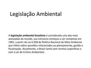 Legislação Ambiental

A legislação ambiental brasileira é considerada uma das mais
avançadas do mundo, sua estrutura começou a ser composta em
1981, a partir da Lei 6.938 da Política Nacional de Meio Ambiente
que infere sobre questões relacionadas ao planejamento, gestão e
fiscalização. Atualmente, o Brasil conta com normas específicas e
com a Lei de Crimes Ambientais.

 