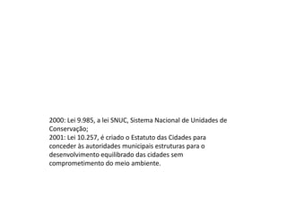 2000: Lei 9.985, a lei SNUC, Sistema Nacional de Unidades de
Conservação;
2001: Lei 10.257, é criado o Estatuto das Cidades para
conceder às autoridades municipais estruturas para o
desenvolvimento equilibrado das cidades sem
comprometimento do meio ambiente.

 