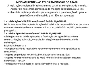 MEIO AMBIENTE – AS 17 LEIS AMBIENTAIS DO BRASIL
A legislação ambiental brasileira é uma das mais completas do mundo.
Apesar de não serem cumpridas da maneira adequada, as 17 leis
ambientais mais importantes podem garantir a preservação do grande
patrimônio ambiental do país. São as seguintes:
1 – Lei da Ação Civil Pública – número 7.347 de 24/07/1985.
Lei de interesses difusos, trata da ação civil publica de responsabilidades por danos
causados ao meio ambiente, ao consumidor e ao patrimônio artístico, turístico ou
paisagístico.
2 – Lei dos Agrotóxicos – número 7.802 de 10/07/1989.
A lei regulamenta desde a pesquisa e fabricação dos agrotóxicos até sua
comercialização, aplicação, controle, fiscalização e também o destino da
embalagem.
Exigências impostas :
- obrigatoriedade do receituário agronômico para venda de agrotóxicos ao
consumidor.
- registro de produtos nos Ministérios da Agricultura e da Saúde.
- registro no Instituto Brasileiro do Meio Ambiente e dos Recursos Naturais
Renováveis – IBAMA
- o descumprimento desta lei pode acarretar multas e reclusão.

 