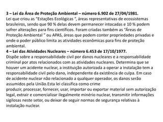 3 – Lei da Área de Proteção Ambiental – número 6.902 de 27/04/1981.
Lei que criou as “Estações Ecológicas “, áreas representativas de ecossistemas
brasileiros, sendo que 90 % delas devem permanecer intocadas e 10 % podem
sofrer alterações para fins científicos. Foram criadas também as “Áreas de
Proteção Ambiental ” ou APAS, áreas que podem conter propriedades privadas e
onde o poder público limita as atividades econômicas para fins de proteção
ambiental.
4 – Lei das Atividades Nucleares – número 6.453 de 17/10/1977.
Dispõe sobre a responsabilidade civil por danos nucleares e a responsabilidade
criminal por atos relacionados com as atividades nucleares. Determina que se
houver um acidente nuclear, a instituição autorizada a operar a instalação tem a
responsabilidade civil pelo dano, independente da existência de culpa. Em caso
de acidente nuclear não relacionado a qualquer operador, os danos serão
assumidos pela União.Esta lei classifica como crime
produzir, processar, fornecer, usar, importar ou exportar material sem autorização
legal, extrair e comercializar ilegalmente minério nuclear, transmitir informações
sigilosas neste setor, ou deixar de seguir normas de segurança relativas à
instalação nuclear.

 