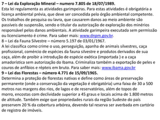 7 – Lei da Exploração Mineral – numero 7.805 de 18/07/1989.
Esta lei regulamenta as atividades garimpeiras. Para estas atividades é obrigatória a
licença ambiental prévia, que deve ser concedida pelo órgão ambiental competente.
Os trabalhos de pesquisa ou lavra, que causarem danos ao meio ambiente são
passíveis de suspensão, sendo o titular da autorização de exploração dos minérios
responsável pelos danos ambientais. A atividade garimpeira executada sem permissão
ou licenciamento é crime. Para saber mais: www.dnpm.gov.br.
8 – Lei da Fauna Silvestre – número 5.197 de 03/01/1967.
A lei classifica como crime o uso, perseguição, apanha de animais silvestres, caça
profissional, comércio de espécies da fauna silvestre e produtos derivados de sua
caça, além de proibir a introdução de espécie exótica (importada ) e a caça
amadorística sem autorização do Ibama. Criminaliza também a exportação de peles e
couros de anfíbios e répteis em bruto. Para saber mais: www.ibama.gov.br
9 – Lei das Florestas – número 4.771 de 15/09/1965.
Determina a proteção de florestas nativas e define como áreas de preservação
permanente (onde a conservação da vegetação é obrigatória) uma faixa de 30 a 500
metros nas margens dos rios, de lagos e de reservatórios, além de topos de
morro, encostas com declividade superior a 45 graus e locais acima de 1.800 metros
de altitude. Também exige que propriedades rurais da região Sudeste do país
preservem 20 % da cobertura arbórea, devendo tal reserva ser averbada em cartório
de registro de imóveis.

 