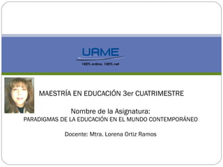 MAESTRÍA EN EDUCACIÓN 3er CUATRIMESTRE
Nombre de la Asignatura:
PARADIGMAS DE LA EDUCACIÓN EN EL MUNDO CONTEMPORÁNEO
Docente: Mtra. Lorena Ortiz Ramos
 