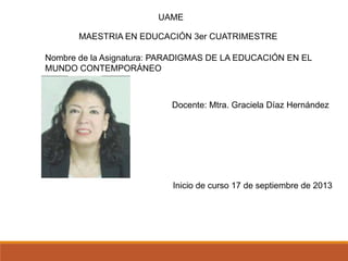 MAESTRIA EN EDUCACIÓN 3er CUATRIMESTRE
UAME
Nombre de la Asignatura: PARADIGMAS DE LA EDUCACIÓN EN EL
MUNDO CONTEMPORÁNEO
Docente: Mtra. Graciela Díaz Hernández
Inicio de curso 17 de septiembre de 2013
 