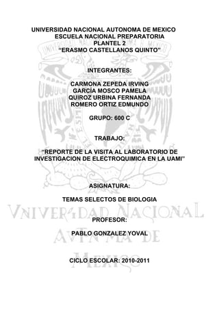 UNIVERSIDAD NACIONAL AUTONOMA DE MEXICO
      ESCUELA NACIONAL PREPARATORIA
                 PLANTEL 2
        “ERASMO CASTELLANOS QUINTO”


               INTEGRANTES:

          CARMONA ZEPEDA IRVING
           GARCÍA MOSCO PAMELA
          QUIROZ URBINA FERNANDA
          ROMERO ORTIZ EDMUNDO

               GRUPO: 600 C


                 TRABAJO:

  “REPORTE DE LA VISITA AL LABORATORIO DE
INVESTIGACION DE ELECTROQUIMICA EN LA UAMI”



               ASIGNATURA:

        TEMAS SELECTOS DE BIOLOGIA


                PROFESOR:

          PABLO GONZALEZ YOVAL



          CICLO ESCOLAR: 2010-2011
 