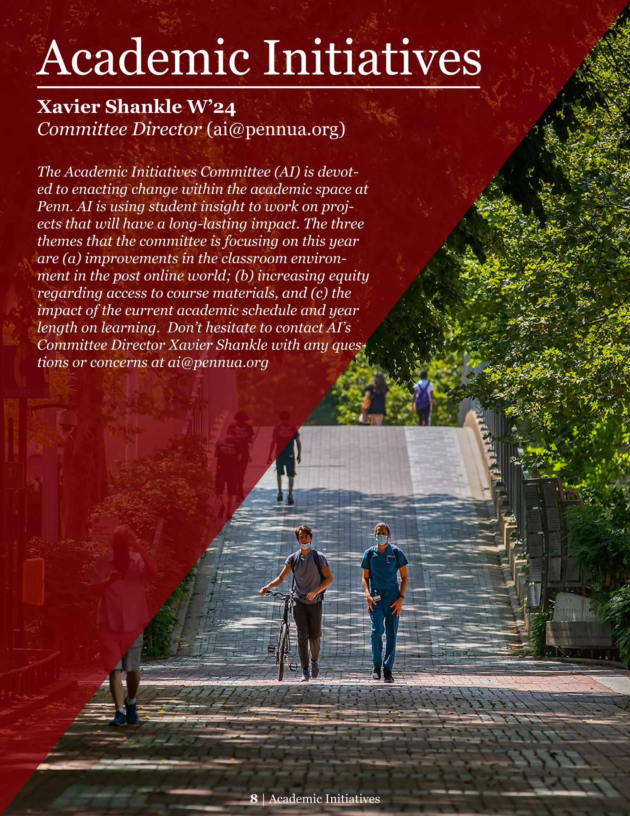 Academic Initiatives
Xavier Shankle W’24
Committee Director (ai@pennua.org)
The Academic Initiatives Committee (AI) is devot-
ed to enacting change within the academic space at
Penn. AI is using student insight to work on proj-
ects that will have a long-lasting impact. The three
themes that the committee is focusing on this year
are (a) improvements in the classroom environ-
ment in the post online world; (b) increasing equity
regarding access to course materials, and (c) the
impact of the current academic schedule and year
length on learning.  Don’t hesitate to contact AI’s
Committee Director Xavier Shankle with any ques-
tions or concerns at ai@pennua.org
8 | Academic Initiatives
 