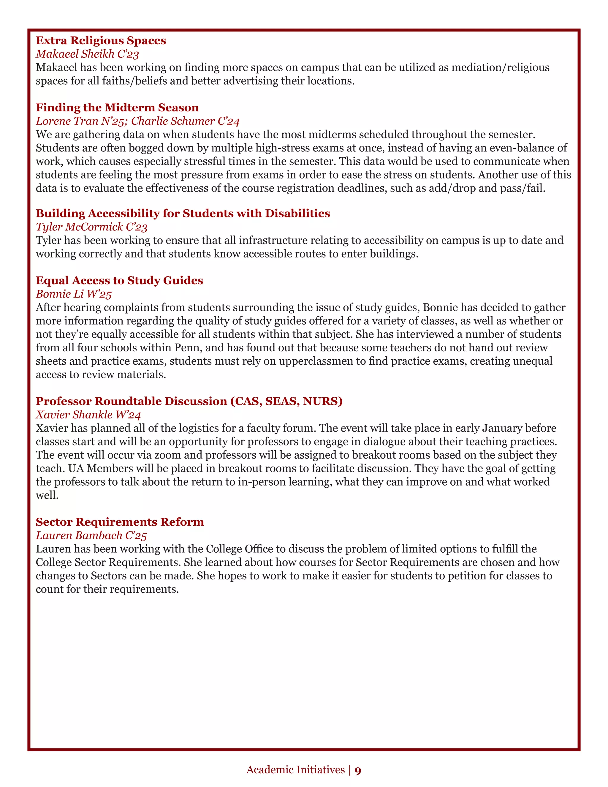 Extra Religious Spaces
Makaeel Sheikh C’23
Makaeel has been working on finding more spaces on campus that can be utilized as mediation/religious
spaces for all faiths/beliefs and better advertising their locations.
Finding the Midterm Season
Lorene Tran N’25; Charlie Schumer C’24
We are gathering data on when students have the most midterms scheduled throughout the semester.
Students are often bogged down by multiple high-stress exams at once, instead of having an even-balance of
work, which causes especially stressful times in the semester. This data would be used to communicate when
students are feeling the most pressure from exams in order to ease the stress on students. Another use of this
data is to evaluate the effectiveness of the course registration deadlines, such as add/drop and pass/fail.
Building Accessibility for Students with Disabilities
Tyler McCormick C’23
Tyler has been working to ensure that all infrastructure relating to accessibility on campus is up to date and
working correctly and that students know accessible routes to enter buildings.
Equal Access to Study Guides
Bonnie Li W’25
After hearing complaints from students surrounding the issue of study guides, Bonnie has decided to gather
more information regarding the quality of study guides offered for a variety of classes, as well as whether or
not they’re equally accessible for all students within that subject. She has interviewed a number of students
from all four schools within Penn, and has found out that because some teachers do not hand out review
sheets and practice exams, students must rely on upperclassmen to find practice exams, creating unequal
access to review materials.
Professor Roundtable Discussion (CAS, SEAS, NURS)
Xavier Shankle W’24
Xavier has planned all of the logistics for a faculty forum. The event will take place in early January before
classes start and will be an opportunity for professors to engage in dialogue about their teaching practices.
The event will occur via zoom and professors will be assigned to breakout rooms based on the subject they
teach. UA Members will be placed in breakout rooms to facilitate discussion. They have the goal of getting
the professors to talk about the return to in-person learning, what they can improve on and what worked
well.
Sector Requirements Reform
Lauren Bambach C’25
Lauren has been working with the College Office to discuss the problem of limited options to fulfill the
College Sector Requirements. She learned about how courses for Sector Requirements are chosen and how
changes to Sectors can be made. She hopes to work to make it easier for students to petition for classes to
count for their requirements.
Academic Initiatives | 9
 