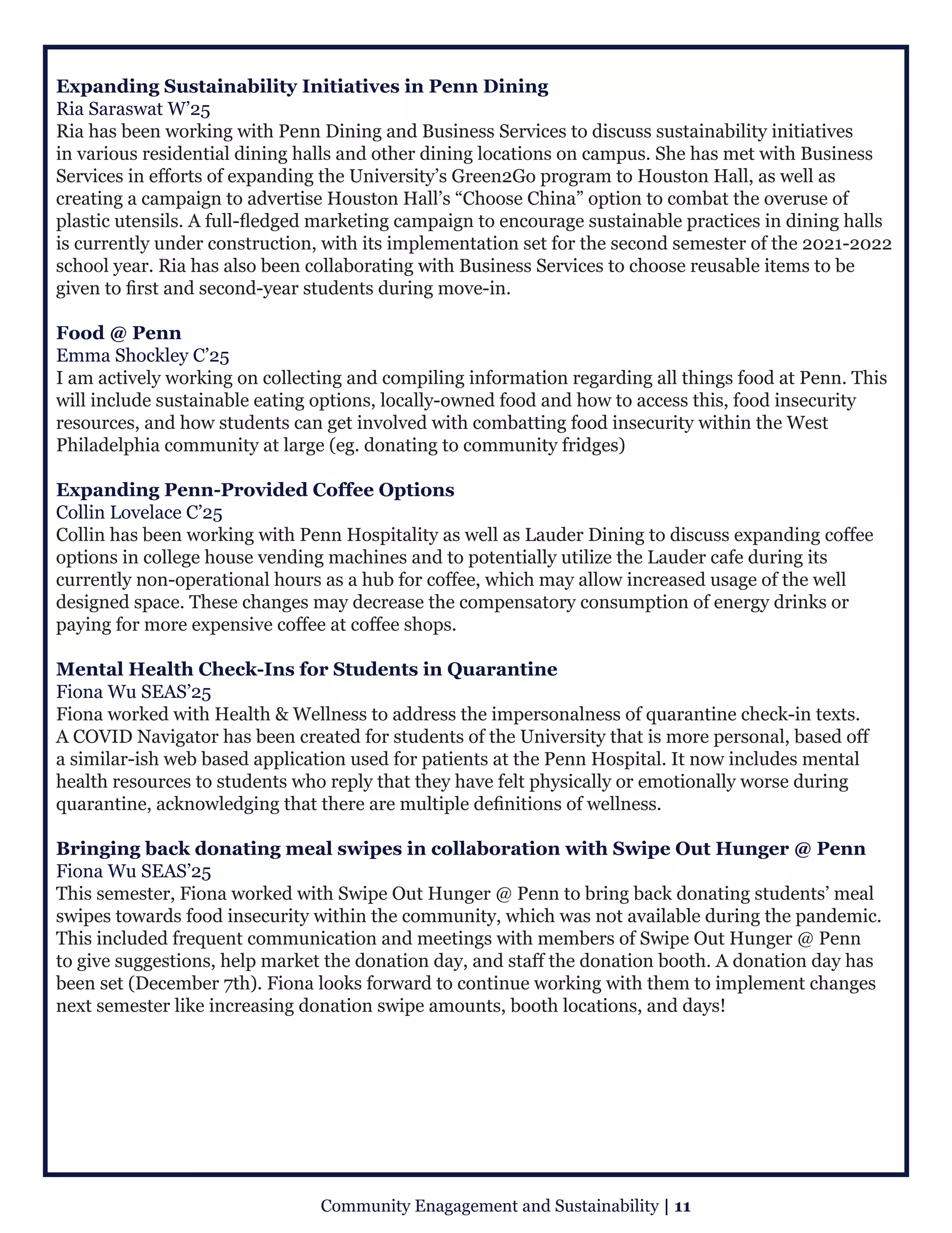 Expanding Sustainability Initiatives in Penn Dining
Ria Saraswat W’25
Ria has been working with Penn Dining and Business Services to discuss sustainability initiatives
in various residential dining halls and other dining locations on campus. She has met with Business
Services in efforts of expanding the University’s Green2Go program to Houston Hall, as well as
creating a campaign to advertise Houston Hall’s “Choose China” option to combat the overuse of
plastic utensils. A full-fledged marketing campaign to encourage sustainable practices in dining halls
is currently under construction, with its implementation set for the second semester of the 2021-2022
school year. Ria has also been collaborating with Business Services to choose reusable items to be
given to first and second-year students during move-in.
Food @ Penn
Emma Shockley C’25
I am actively working on collecting and compiling information regarding all things food at Penn. This
will include sustainable eating options, locally-owned food and how to access this, food insecurity
resources, and how students can get involved with combatting food insecurity within the West
Philadelphia community at large (eg. donating to community fridges) 
Expanding Penn-Provided Coffee Options
Collin Lovelace C’25
Collin has been working with Penn Hospitality as well as Lauder Dining to discuss expanding coffee
options in college house vending machines and to potentially utilize the Lauder cafe during its
currently non-operational hours as a hub for coffee, which may allow increased usage of the well
designed space. These changes may decrease the compensatory consumption of energy drinks or
paying for more expensive coffee at coffee shops.
Mental Health Check-Ins for Students in Quarantine
Fiona Wu SEAS’25
Fiona worked with Health & Wellness to address the impersonalness of quarantine check-in texts.
A COVID Navigator has been created for students of the University that is more personal, based off
a similar-ish web based application used for patients at the Penn Hospital. It now includes mental
health resources to students who reply that they have felt physically or emotionally worse during
quarantine, acknowledging that there are multiple definitions of wellness.
Bringing back donating meal swipes in collaboration with Swipe Out Hunger @ Penn
Fiona Wu SEAS’25
This semester, Fiona worked with Swipe Out Hunger @ Penn to bring back donating students’ meal
swipes towards food insecurity within the community, which was not available during the pandemic.
This included frequent communication and meetings with members of Swipe Out Hunger @ Penn
to give suggestions, help market the donation day, and staff the donation booth. A donation day has
been set (December 7th). Fiona looks forward to continue working with them to implement changes
next semester like increasing donation swipe amounts, booth locations, and days!
Community Enagagement and Sustainability | 11
 