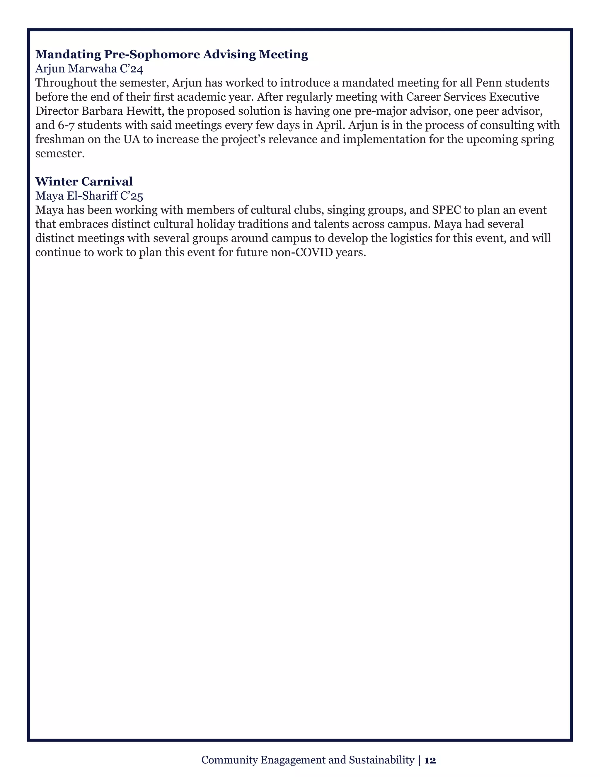 Mandating Pre-Sophomore Advising Meeting
Arjun Marwaha C’24
Throughout the semester, Arjun has worked to introduce a mandated meeting for all Penn students
before the end of their first academic year. After regularly meeting with Career Services Executive
Director Barbara Hewitt, the proposed solution is having one pre-major advisor, one peer advisor,
and 6-7 students with said meetings every few days in April. Arjun is in the process of consulting with
freshman on the UA to increase the project’s relevance and implementation for the upcoming spring
semester.  
Winter Carnival
Maya El-Shariff C’25
Maya has been working with members of cultural clubs, singing groups, and SPEC to plan an event
that embraces distinct cultural holiday traditions and talents across campus. Maya had several
distinct meetings with several groups around campus to develop the logistics for this event, and will
continue to work to plan this event for future non-COVID years.
Community Enagagement and Sustainability | 12
 