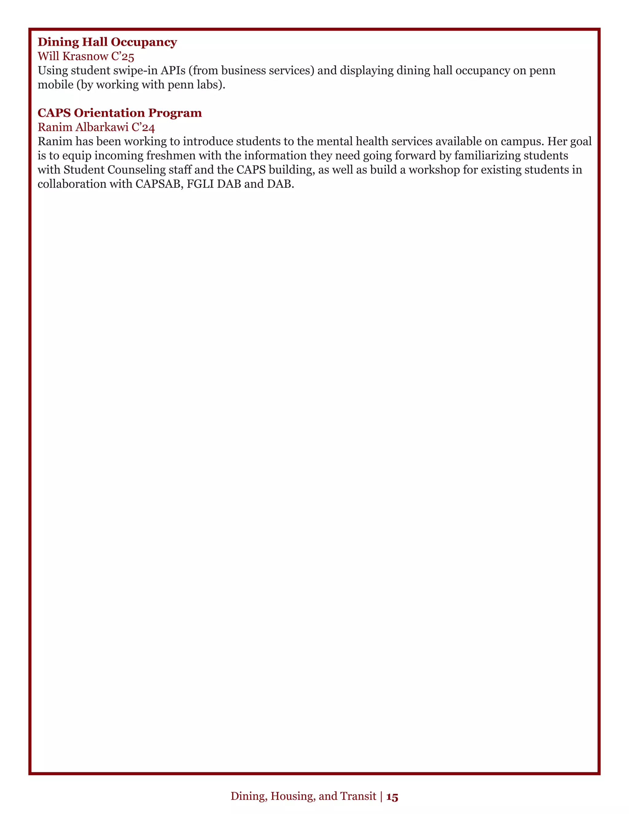 Dining Hall Occupancy
Will Krasnow C’25
Using student swipe-in APIs (from business services) and displaying dining hall occupancy on penn
mobile (by working with penn labs).
CAPS Orientation Program
Ranim Albarkawi C’24
Ranim has been working to introduce students to the mental health services available on campus. Her goal
is to equip incoming freshmen with the information they need going forward by familiarizing students
with Student Counseling staff and the CAPS building, as well as build a workshop for existing students in
collaboration with CAPSAB, FGLI DAB and DAB.
Dining, Housing, and Transit | 15
 