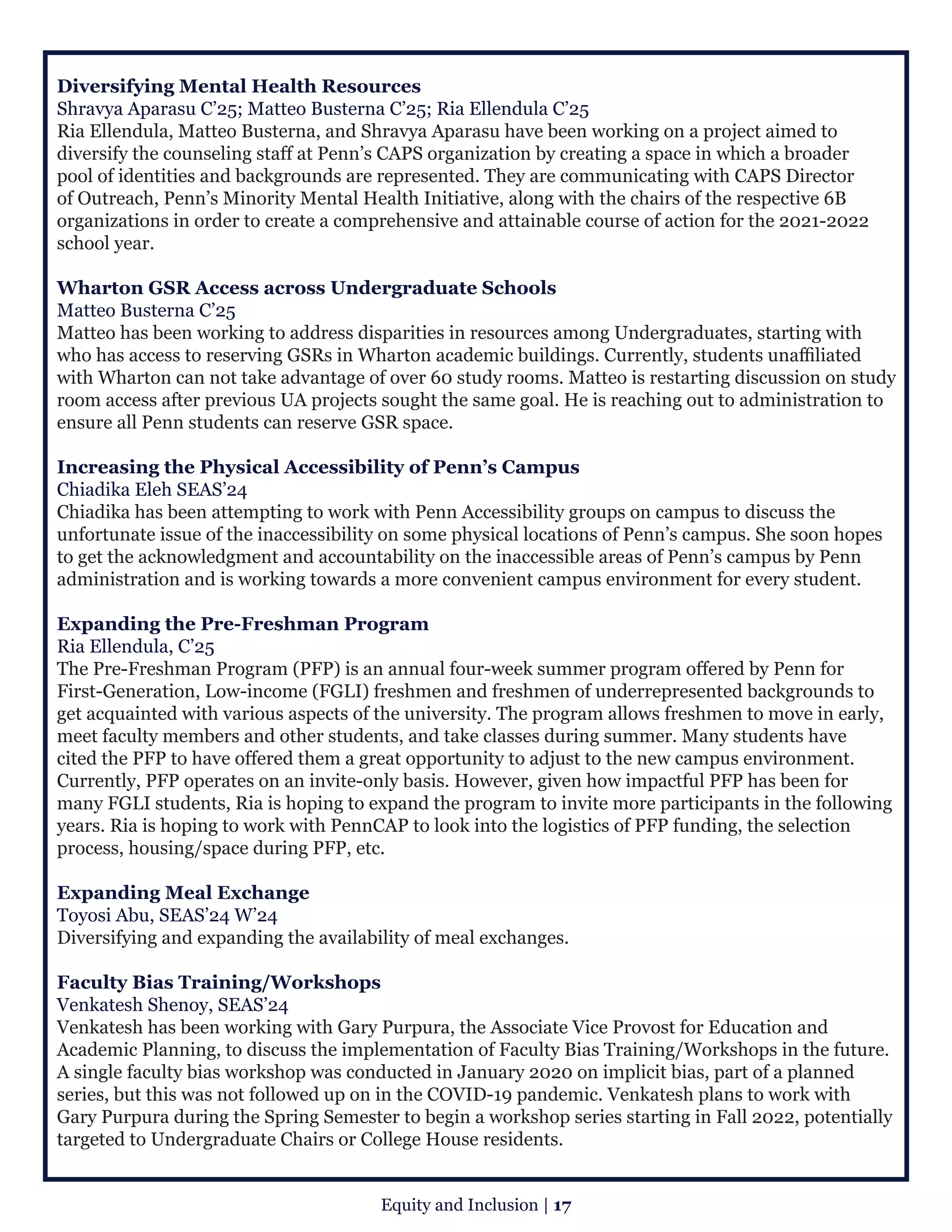 Diversifying Mental Health Resources
Shravya Aparasu C’25; Matteo Busterna C’25; Ria Ellendula C’25
Ria Ellendula, Matteo Busterna, and Shravya Aparasu have been working on a project aimed to
diversify the counseling staff at Penn’s CAPS organization by creating a space in which a broader
pool of identities and backgrounds are represented. They are communicating with CAPS Director
of Outreach, Penn’s Minority Mental Health Initiative, along with the chairs of the respective 6B
organizations in order to create a comprehensive and attainable course of action for the 2021-2022
school year.
Wharton GSR Access across Undergraduate Schools
Matteo Busterna C’25 
Matteo has been working to address disparities in resources among Undergraduates, starting with
who has access to reserving GSRs in Wharton academic buildings. Currently, students unaffiliated
with Wharton can not take advantage of over 60 study rooms. Matteo is restarting discussion on study
room access after previous UA projects sought the same goal. He is reaching out to administration to
ensure all Penn students can reserve GSR space.
Increasing the Physical Accessibility of Penn’s Campus
Chiadika Eleh SEAS’24
Chiadika has been attempting to work with Penn Accessibility groups on campus to discuss the
unfortunate issue of the inaccessibility on some physical locations of Penn’s campus. She soon hopes
to get the acknowledgment and accountability on the inaccessible areas of Penn’s campus by Penn
administration and is working towards a more convenient campus environment for every student.
Expanding the Pre-Freshman Program
Ria Ellendula, C’25
The Pre-Freshman Program (PFP) is an annual four-week summer program offered by Penn for
First-Generation, Low-income (FGLI) freshmen and freshmen of underrepresented backgrounds to
get acquainted with various aspects of the university. The program allows freshmen to move in early,
meet faculty members and other students, and take classes during summer. Many students have
cited the PFP to have offered them a great opportunity to adjust to the new campus environment.
Currently, PFP operates on an invite-only basis. However, given how impactful PFP has been for
many FGLI students, Ria is hoping to expand the program to invite more participants in the following
years. Ria is hoping to work with PennCAP to look into the logistics of PFP funding, the selection
process, housing/space during PFP, etc.
Expanding Meal Exchange
Toyosi Abu, SEAS’24 W’24
Diversifying and expanding the availability of meal exchanges.
Faculty Bias Training/Workshops
Venkatesh Shenoy, SEAS’24
Venkatesh has been working with Gary Purpura, the Associate Vice Provost for Education and
Academic Planning, to discuss the implementation of Faculty Bias Training/Workshops in the future.
A single faculty bias workshop was conducted in January 2020 on implicit bias, part of a planned
series, but this was not followed up on in the COVID-19 pandemic. Venkatesh plans to work with
Gary Purpura during the Spring Semester to begin a workshop series starting in Fall 2022, potentially
targeted to Undergraduate Chairs or College House residents.
Equity and Inclusion | 17
 