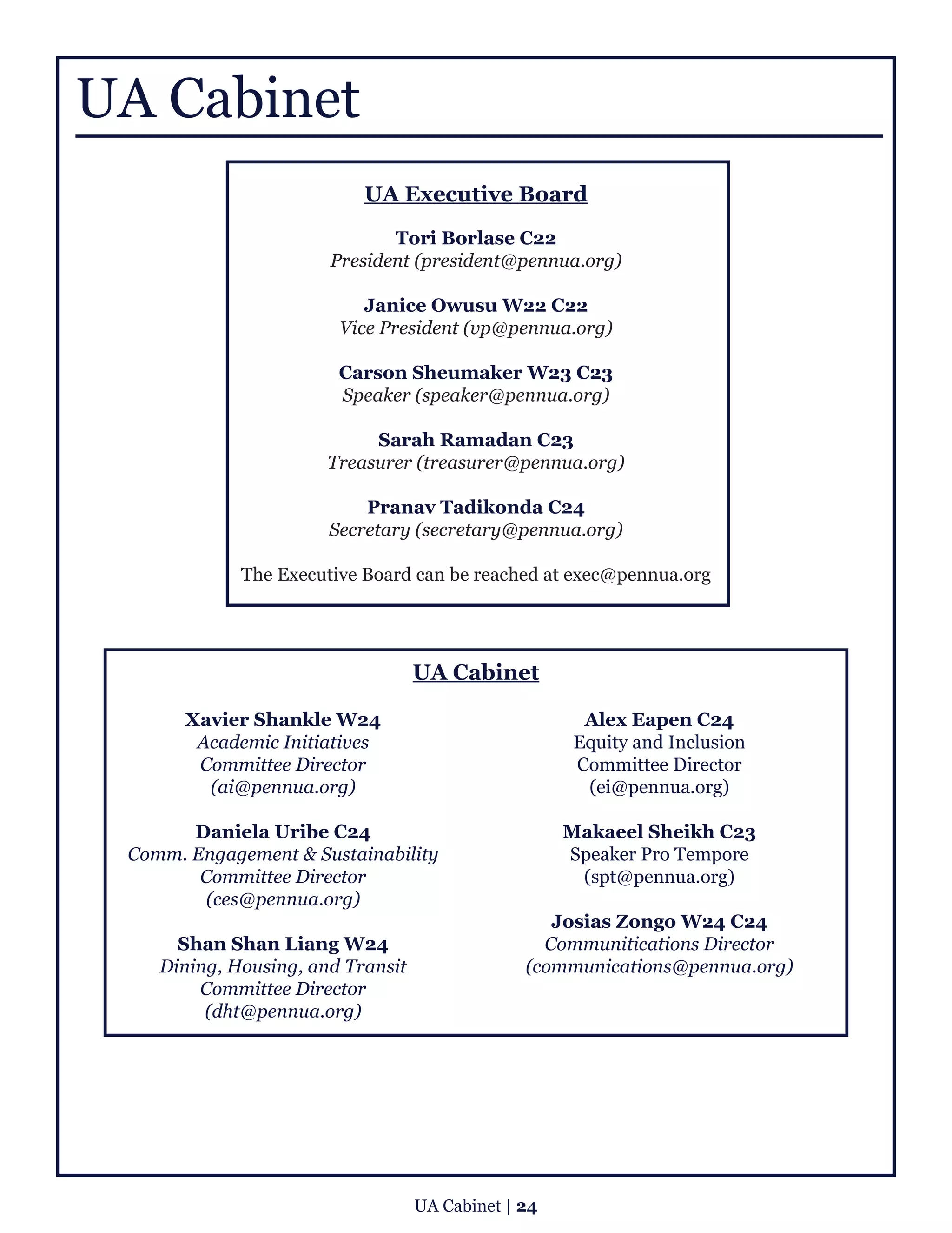 UA Cabinet
UA Executive Board
Tori Borlase C22
President (president@pennua.org)
Janice Owusu W22 C22
Vice President (vp@pennua.org)
Carson Sheumaker W23 C23
Speaker (speaker@pennua.org)
Sarah Ramadan C23
Treasurer (treasurer@pennua.org)
Pranav Tadikonda C24
Secretary (secretary@pennua.org)
The Executive Board can be reached at exec@pennua.org
UA Cabinet
Xavier Shankle W24
Academic Initiatives
Committee Director
(ai@pennua.org)
Daniela Uribe C24
Comm. Engagement & Sustainability
Committee Director
(ces@pennua.org)
Shan Shan Liang W24
Dining, Housing, and Transit
Committee Director
(dht@pennua.org)
Alex Eapen C24
Equity and Inclusion
Committee Director
(ei@pennua.org)
Makaeel Sheikh C23
Speaker Pro Tempore
(spt@pennua.org)
Josias Zongo W24 C24
Communitications Director
(communications@pennua.org)
UA Cabinet | 24
 