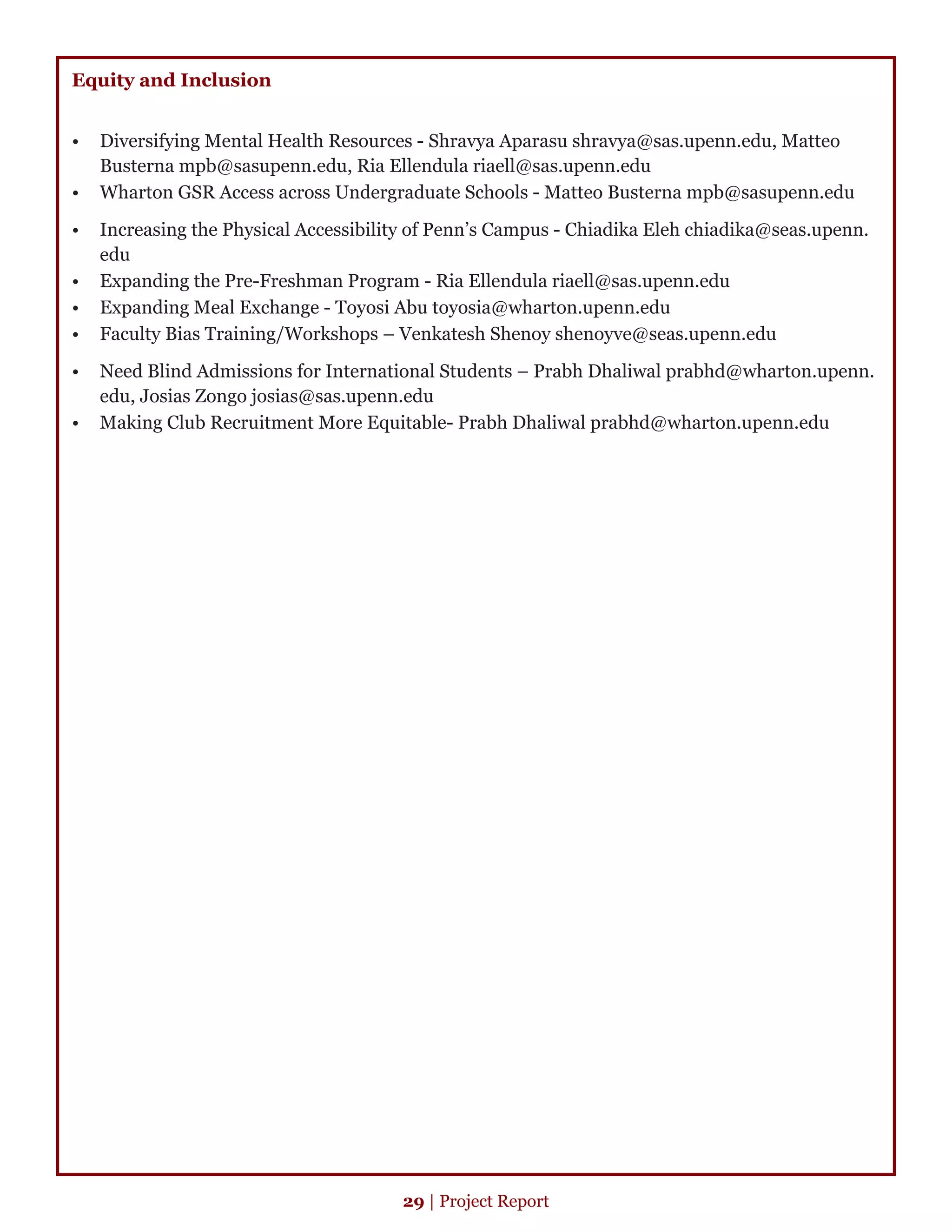 Equity and Inclusion
•	 Diversifying Mental Health Resources - Shravya Aparasu shravya@sas.upenn.edu, Matteo
Busterna mpb@sasupenn.edu, Ria Ellendula riaell@sas.upenn.edu
•	 Wharton GSR Access across Undergraduate Schools - Matteo Busterna mpb@sasupenn.edu
•	 Increasing the Physical Accessibility of Penn’s Campus - Chiadika Eleh chiadika@seas.upenn.
edu
•	 Expanding the Pre-Freshman Program - Ria Ellendula riaell@sas.upenn.edu
•	 Expanding Meal Exchange - Toyosi Abu toyosia@wharton.upenn.edu
•	 Faculty Bias Training/Workshops – Venkatesh Shenoy shenoyve@seas.upenn.edu
•	 Need Blind Admissions for International Students – Prabh Dhaliwal prabhd@wharton.upenn.
edu, Josias Zongo josias@sas.upenn.edu
•	 Making Club Recruitment More Equitable- Prabh Dhaliwal prabhd@wharton.upenn.edu
29 | Project Report
 