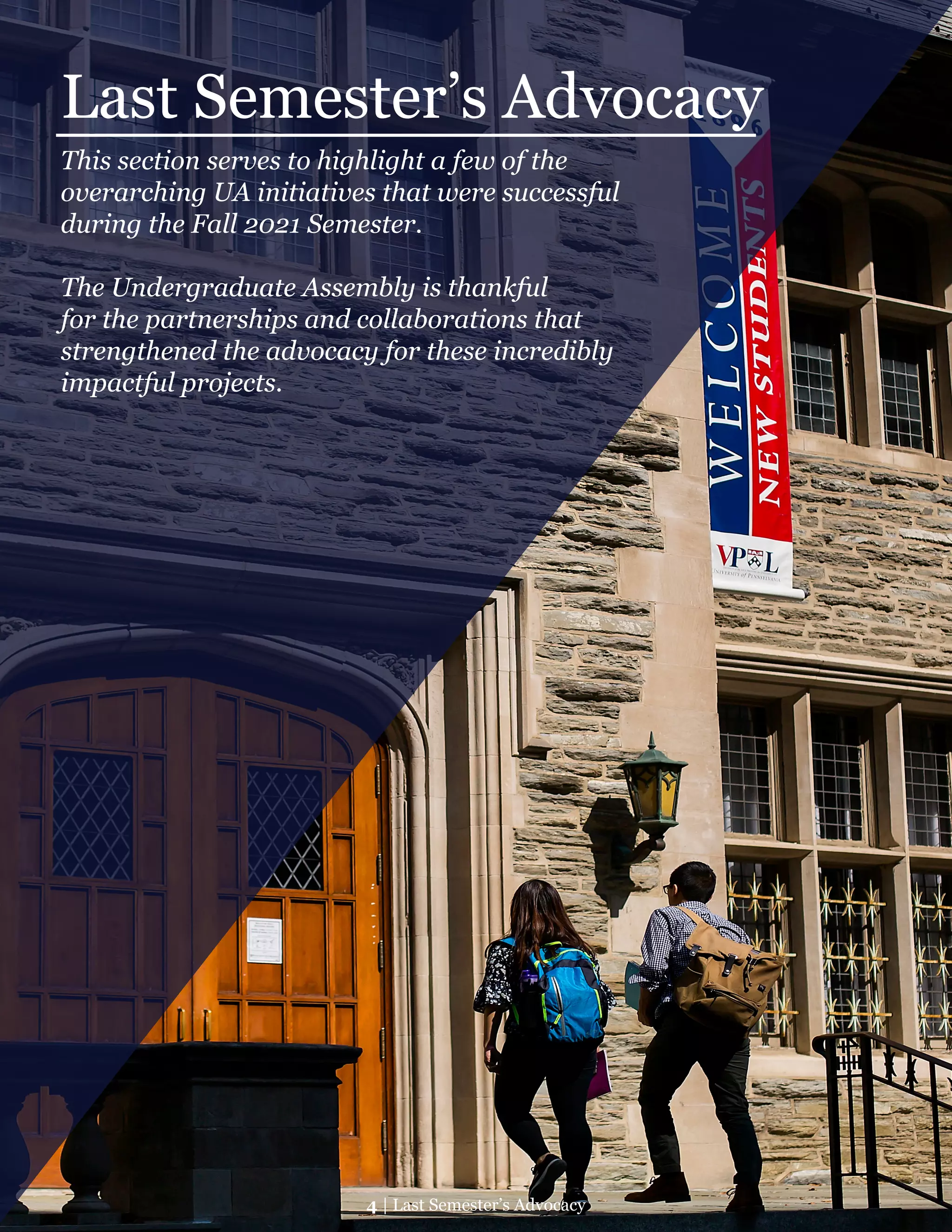 Last Semester’s Advocacy
This section serves to highlight a few of the
overarching UA initiatives that were successful
during the Fall 2021 Semester.
The Undergraduate Assembly is thankful
for the partnerships and collaborations that
strengthened the advocacy for these incredibly
impactful projects.
4 | Last Semester’s Advocacy
 