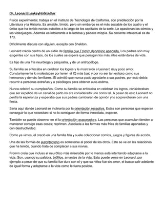 Dr. Leonard LeakeyHofstadter
Físico experimental, trabaja en el Instituto de Tecnología de California, con predilección por la
Literatura y la Historia. Es amable, tímido, pero sin embargo es el más sociable de los cuatro y el
único que ha tenido novias estables a lo largo de los capítulos de la serie. Le apasionan los cómics y
los videojuegos. Además es intolerante a la lactosa y padece miopía. Su cociente intelectual es de
173.
Difícilmente discute con alguien, excepto con Sheldon.
Leonard creció dentro de un estilo de familia que Fromm denomino apartada, Los padres son muy
exigentes con sus hijos, de los cuales se espera que persigan los más altos estándares de vida.
Es hijo de una fría neuróloga y psiquiatra, y de un antropólogo.
Su familia se enfocaba en celebrar los logros y le mostraron a Leonard muy poco amor.
Constantemente lo molestaban por tener el IQ más bajo y por no ser tan exitoso como sus
hermanos y demás familiares. Él admitió que nunca pudo agradarle a sus padres, por esto debía
recurrir a personas extrañas y a psicólogos para obtener auto-estima.
Nunca celebró su cumpleaños. Como su familia se enfocaba en celebrar los logros, consideraban
que ser expelido de un canal de parto no era considerado uno como tal. A pesar de esto Leonard no
perdía la esperanza y esperaba que sus padres cambiaran de opinión y lo sorprendieran con una
fiesta.
Seria aquí donde Leonard se inclinaría por la orientación receptiva. Estas son personas que esperan
conseguir lo que necesitan; si no lo consiguen de forma inmediata, esperan.
También se puede observar en el la orientación acaparadora. Las personas que acumulan tienden a
mantener consigo esas cosas; reprimen. Asociada a las formas más frías de familias apartadas y
con destructividad.
Como ya vimos, el creció en una familia fría y suele coleccionar comics, juegos y figuras de acción.
Una de las formas de autoritarismo es someterse al poder de los otros. Esto se ve en las relaciones
que ha tenido, cuando trata de complacer a sus novias.
Fromm creía que incluso el neurótico más miserable por lo menos está intentando adaptarse a la
vida. Son, usando su palabra, biófilos, amantes de la vida. Esto puede verse en Leonard, por
ejemplo a pesar de que su familia fue dura con el y que su niñez fue sin amor, el busco salir adelante
de igual forma y adaptarse a la vida como le fuera posible.
 