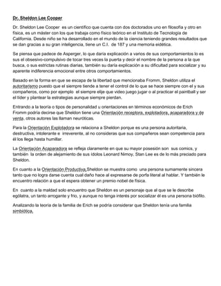 Dr. Sheldon Lee Cooper
Dr. Sheldon Lee Cooper es un científico que cuenta con dos doctorados uno en filosofía y otro en
física, es un máster con los que trabaja como físico teórico en el Instituto de Tecnología de
California. Desde niño se ha desarrollado en el mundo de la ciencia teniendo grandes resultados que
se dan gracias a su gran inteligencia, tiene un C.I. de 187 y una memoria eidética.
Se piensa que padece de Asperger, lo que daría explicación a varios de sus comportamientos lo es
sus el obsesivo-compulsivo de tocar tres veces la puerta y decir el nombre de la persona a la que
busca, o sus estrictas rutinas diarias, también su daría explicación a su dificultad para socializar y su
aparente indiferencia emocional entre otros comportamientos.
Basado en la forma en que se escapa de la libertad que mencionaba Fromm, Sheldon utiliza el
autoritarismo puesto que el siempre tiende a tener el control de lo que se hace siempre con el y sus
compañeros, como por ejemplo el siempre elije que video juego jugar o al practicar el paintball y ser
el líder y plantear la estrategias aunque siempre pierdan.
Entrando a la teoría o tipos de personalidad u orientaciones en términos económicos de Erich
Fromm podría decirse que Sheldon tiene una Orientación receptora, explotadora, acaparadora y de
venta, otros autores las llaman neuróticas.
Para la Orientación Explotadora se relaciona a Sheldon porque es una persona autoritaria,
destructiva, intolerante e irreverente, al no consideras que sus compañeros sean competencia para
él los llega hasta humillar.
La Orientación Acaparadora se refleja claramente en que su mayor posesión son sus comics, y
también la orden de alejamiento de sus ídolos Leonard Nimoy, Stan Lee es de lo más preciado para
Sheldon.
En cuanto a la Orientación Productiva,Sheldon se muestra como una persona sumamente sincera
tanto que no logra darse cuenta cual daño hace al expresarse de porfa literal al hablar. Y también le
encuentro relación a que el espera obtener un premio nobel de física.
En cuanto a la maldad solo encuentro que Sheldon es un personaje que al que se le describe
ególatra, un tanto arrogante y frio, y aunque no tenga interés por socializar él es una persona biófilo.
Analizando la teoría de la familia de Erich se podría considerar que Sheldon tenía una familia
simbiótica.
 