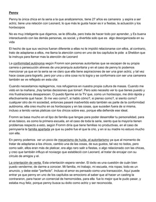 Penny
Penny la única chica en la seria a la que analizaremos, tiene 27 años es camarera y aspira a ser
actriz, tiene una relación con Leonard, lo que más le gusta hacer es ir a fiestas, la actuación y los
horóscopos
No es muy inteligente que digamos, se le dificulta, pero trata de hacer todo por aprender, y Es buena
interactuando con las demás personas, es social, y divertida solo que es algo desorganizada en su
vida
El hecho de que sus vecinos fueran diferente a ellas no le impidió relacionarse con ellos, al contrario,
trato de adaptarse a ellos, me llama la atención como en uno de los capítulos le pide a Sheldon que
la instruya para llamar mas la atención de Leonard
La conformidad autónoma según Fromm son personas autoritarias que se escapan de su propia
carrera o persecución atreves de una jerarquía autoritaria y en el caso de penny lo podemos
mencionar ya que en la seria se ve claro que ella tiene aspiraciones de ser una gran actriz, y tal vez
hace cosas para lograrlo, pero por una u otra cosa no lo logra y se conformara con ser una camarera
también se ve reflejado en esta cita:
Cuando necesitamos replegarnos, nos refugiamos en nuestra propia cultura de masas. Cuando me
visto en la mañana, ¡hay tantas decisiones que tomar!. Pero solo necesito ver lo que tienes puesto y
mis frustraciones desaparecen. O puedo fijarme en la TV que, como un horóscopo, me dirá rápida y
efectivamente qué hacer. Si me veo como?, si hablo cómo?, si pienso como?, si siento como?
cualquier otro de mi sociedad, entonces pasaré inadvertido esto también es parte de la conformidad
autónoma, ella creo mucho en os horóscopos y en las cosas, que suceden fuera de si misma,
incluso a tenido varias platicas con los chicos sobre eso, porque ella defiende ese ideal.
Fromm se basa mucho en el tipo de familia que tengas para poder desarrollar tu personalidad, para
el es básico, es como la primera escuela, en el caso de toda la serie, siento que la mayoría tienen
problemas respecto a esto, según Fromm diría que tiene familias no productivas, en el caso de
pennysería la familia apartada ya que su padre fue el que la crio, y en si su madre no estuvo mucho
con ella.
En penny podemos ver un poco de mecanismo de huida, el autoritarismo ya que al momento de
tratar de adaptarse a los chicos, cambio una de las cosas, de sus gustos, tal vez no todos, pero
como salir, ellos eran más de platicar, era algo raro salir a fiestas, o algo relacionado con las chicas,
y creo que también influyo el noviazgo que estableció con Leonard, al tratar de encajar con su
círculo de amigos y el.
La orientación de venta. Esta orientación espera vender. El éxito es una cuestión de cuán bien
puedo venderme; de darme a conocer. Mi familia, mi trabajo, mi escuela, mis ropas; todo es un
anuncio, y debe estar "perfecto". Incluso el amor es pensado como una transacción. Aquí puede
entrar ya que penny en uno de los capítulos se emociono al saber que al hacer un casting la
contrararon, para hacer un comercial de hemorroides, para ella fue lo mejor que le pudo pasar, y
estaba muy feliz, porque penny busca su éxito como actriz y ser reconocida.
 