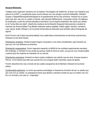 Howard Wolowitz.
Trabaja como ingeniero mecánico en el Instituto Tecnológico de California, al tener una maestría que
obtuvo en el MIT, y usualmente pasa mucho tiempo con sus amigos Leonard Hofstadter, Sheldon
Cooper y RajeshRamayanKoothrappali en el apartamento de los dos primeros. Howard es un joven
judío que aún vive con su madre e intenta, casi siempre fallidamente, conquistar chicas. Es alérgico
al cacahuete y sufre de arritmia idiopática transitoria. Es el experto diseñador del robot que utilizan
en la "lucha libre de robot", diseñó los inodoros de la Estación Espacial Internacional y localizó la
mansión de America'sNext Top Model mediante rastreo satelital. Habla inglés, francés, mandarín,
ruso, persa, árabe ,Klingon y en la quinta temporada se descubre que también sabe el lenguaje de
signos.
Erich Fromm cita 5 tipos de personalidad, las cuales llama orientaciones en términos económicos:
(Howard no los tiene todos)
Orientación receptiva: Howard espera lograr conquistar a una chica insultándola, para hacerle ver
que aun con sus defectos es atractiva.
Orientación acaparadora: Como ingeniero espacial, la NASA le ha confiado experimentos secretos,
Sin embargo, si Howard no los revela es porque nadie le toma en serio, ya que es muy irresponsable
y piensa que las mujeres se interesan en su ciencia.
Orientación productiva: Howard no tiene ningún problema con admitir que es nerd. Aunque acosa a
Penny, no le importa que ella vea cuando él y sus amigos están haciendo cosas de geeks.
Fromm describe tres vías a través de las cuales escapamos de la libertad: (Howard no los tiene
todos)
Conformidad autónoma: Lo único que parece acomplejar a Howard es el hecho de ser un adulto que
aún vive con su madre. Le avergüenza tener que decirlo y siempre insiste en que su madre vive con
él y no al revés y se cree un „‟mujeriego‟‟
 
