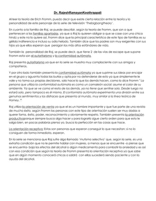 Dr. RajeshRamayanKoothrappali
Al leer la teoría de Erich Fromm, puedo decir que existe cierta relación entre la teoría y la
personalidad de este personaje de la serie de televisión ‘Thebigbangtheory’.
En cuanto a la familia de Raj, se puede describir, según la teoría de Fromm, que son o que
pertenecen a las familias apartadas, ya que a Raj lo quieren obligar a que se case con una chica
hindú y este no lo quiere así. Fromm dice que la principal característica de este tipo de familias es su
gélida indiferencia e incluso su odio helado. También dice que los padres son muy exigentes con sus
hijos ya que ellos esperan que persigan los más altos estándares de vida.
También la personalidad de Raj, se puede decir, que tiene 2 de las vías de escape que supone
Fromm esta son el autoritarismo y la conformidad autómata.
Raj presenta autoritarismo ya que en la serie se muestra muy complaciente con sus amigos y
compañeros.
Y por otro lado también presenta la conformidad autómata ya que suprime sus ideas por encajar
en el grupo y aguanta todas las burlas y opta por no defenderse de esto ya que simplemente le
vale y no toma sus propias decisiones, solo hace lo que los demás hacen, como lo dice Fromm " La
persona que utiliza la conformidad autómata es como un camaleón social: asume el color de su
ambiente. Ya que se ve como el resto de los demás, ya no tiene que sentirse solo. Desde luego no
estará solo, pero tampoco es él mismo. El conformista autómata experimenta una división entre sus
genuinos sentimientos y los disfraces que presenta al mundo, muy similar a la línea teórica de
Horney. "
Raj utiliza la orientación de venta ya que el es un hombre importante y que fue parte de una revista
de mucho éxito, según Fromm las personas con este tipo de orientación suelen ser muy dadas a
querer fama, éxito, poder, reconocimiento y obviamente respeto. También presenta la orientación
productivaporque siempre busca algo hacer y para lograrlo sigue cierto orden para que esto le
salga bien, en pocas palabras pienso yo, busca la perfección en las cosas que hace.
La orientación receptiva: Estas son personas que esperan conseguir lo que necesitan; si no lo
consiguen de forma inmediata, esperan.
En la serie se menciona que Raj sufre algo llamado ‘mutismo selectivo’ que, según la serie, es una
extraña condición que no le permite hablar con mujeres, a menos que se encuentre -o piense que
se encuentra- bajo los efectos del alcohol o algún medicamento para combatir la ansiedad y es así
con esa condición que según la teoría de Fromm presenta la orientación receptiva ya que sabe
que en algún momento conocerá chicas o saldrá con ellas sucederá siendo paciente y con la
ayuda del alcohol.
 