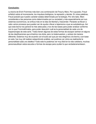 Conclusión:
La teoría de Erich Frommes más bien una combinación de Freud y Marx. Por supuesto, Freud
enfatizó sobre el inconsciente, los impulsos biológicos, la represión y demás. En otras palabras,
Freud postuló que nuestro carácter estaba determinado por la biología. Por otro lado, Marx
consideraba a las personas como determinados por su sociedad y más especialmente por sus
sistemas económicos, se enfoca más en la idea de libertad y trascender. Paraesto se llevan a
cabo varios procesos que pueden ser de ayuda o llevar a lapersona a que se autodestruya. Así
que esta teoría nos pareció la más adecuada y nos dio las bases para poder analizar conforme
con lo que Frommafirmaba, para poder descubrir cuál es la personalidad de cada uno de
lospersonajes de esta serie. Todos tienen algunas de estas formas de escapar oentran en alguna
de las clasificaciones que el teórico nos dicta, pero no lodemuestran, y actúan de manera
diferente. Estamos muy de acuerdo con el autor,así que por eso elegimos a la teoría y con base
en esto, fue muy útil realizar esteprofundo análisis, así pudimos ver cómo es realmente la
personalidad cada uno deellos.Y todo esto lo podemos ver muy fácil en la vida cotidiana, muchas
personasutilizan estos escudos o formas de escape para ocultar lo que verdaderamenteson.
 