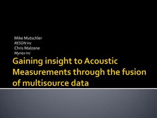 Mike Mutschler  RESON Inc Chris Malzone Myriax Inc Gaining insight to Acoustic Measurements through the fusion of multisource data 