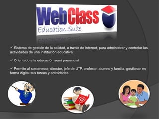  Sistema de gestión de la calidad, a través de internet, para administrar y controlar las
actividades de una institución educativa
 Orientado a la educación semi presencial
 Permite al sostenedor, director, jefe de UTP, profesor, alumno y familia, gestionar en
forma digital sus tareas y actividades.
 