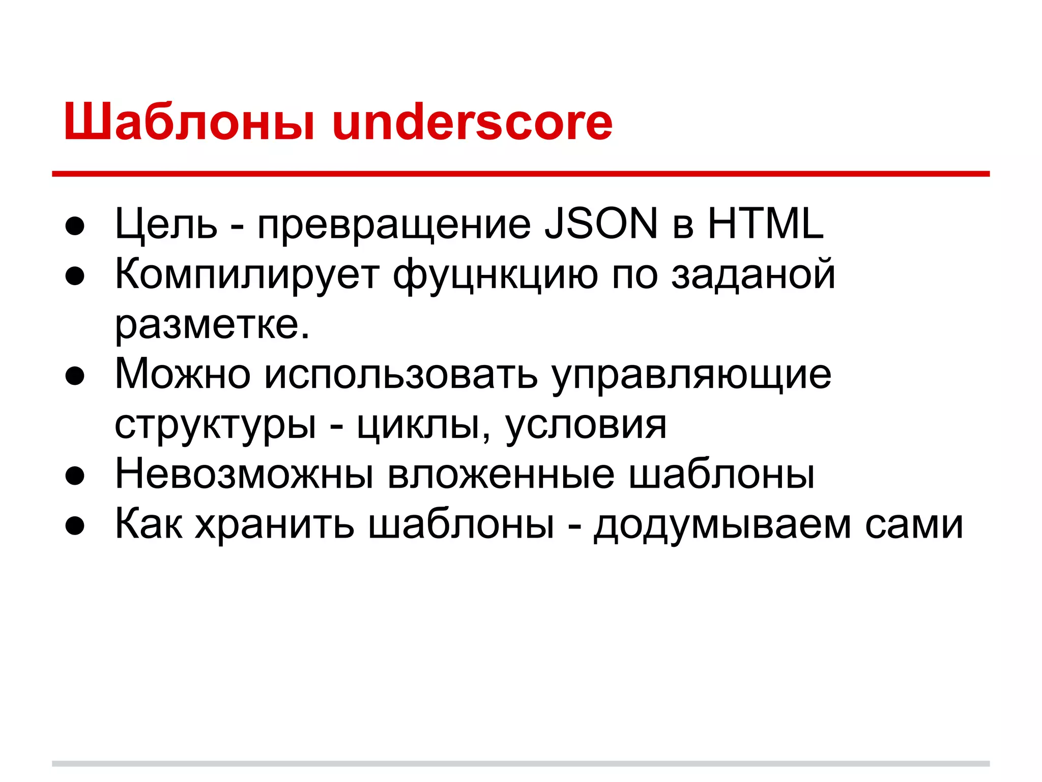 Шаблоны underscore
● Цель - превращение JSON в HTML
● Компилирует фуцнкцию по заданой
  разметке.
● Можно использовать управляющие
  структуры - циклы, условия
● Невозможны вложенные шаблоны
● Как хранить шаблоны - додумываем сами
 