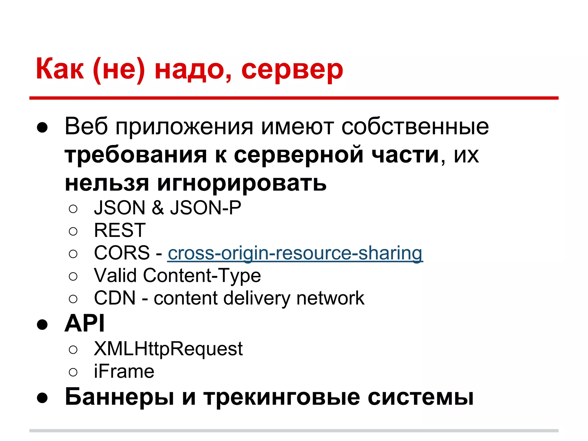 Как (не) надо, сервер
● Веб приложения имеют собственные
  требования к серверной части, их
  нельзя игнорировать
  ○   JSON & JSON-P
  ○   REST
  ○   CORS - cross-origin-resource-sharing
  ○   Valid Content-Type
  ○   CDN - content delivery network
● API
  ○ XMLHttpRequest
  ○ iFrame
● Баннеры и трекинговые системы
 