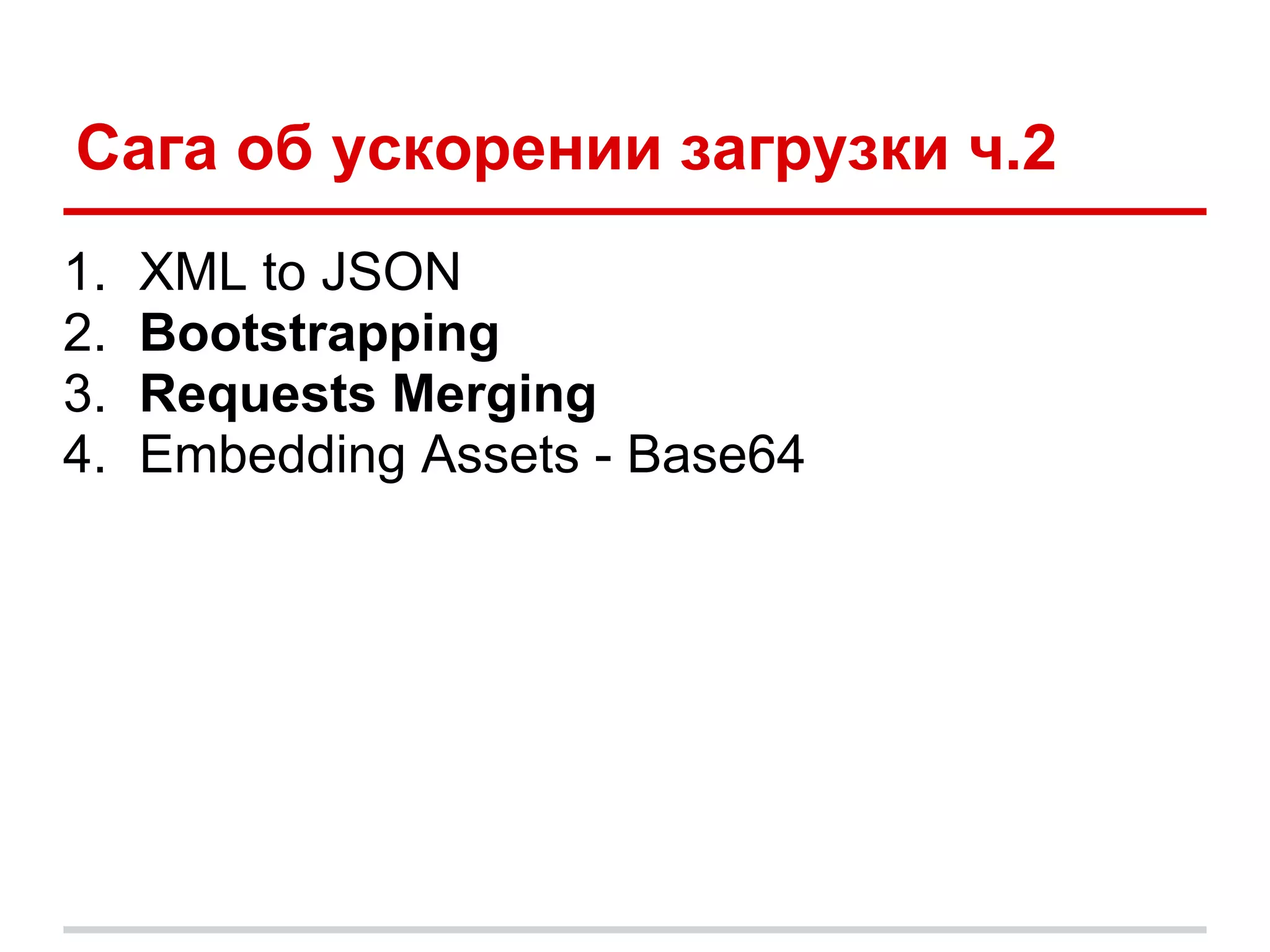Сага об ускорении загрузки ч.2
1.   XML to JSON
2.   Bootstrapping
3.   Requests Merging
4.   Embedding Assets - Base64
 