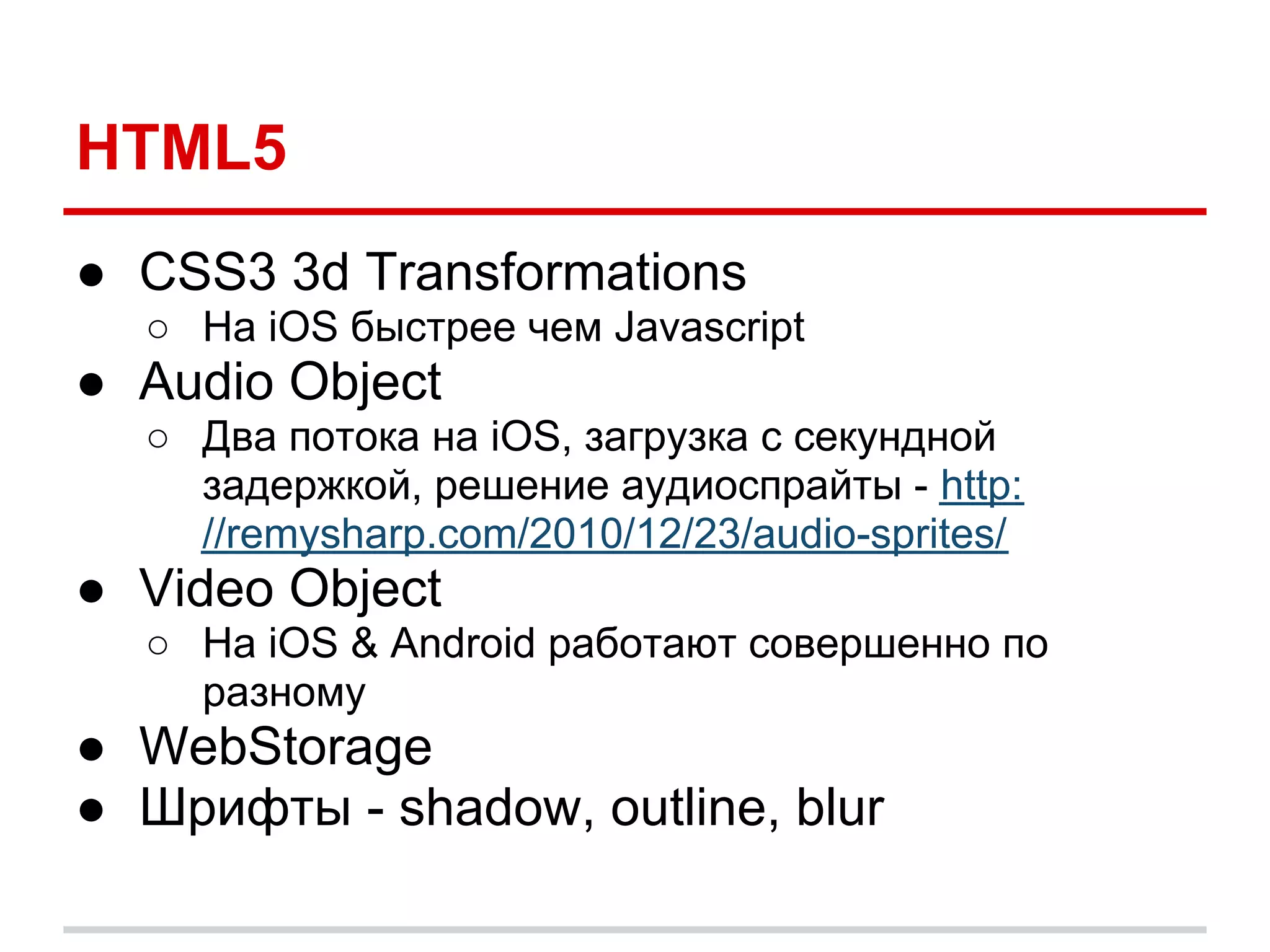 HTML5
● CSS3 3d Transformations
  ○ На iOS быстрее чем Javascript
● Audio Object
  ○ Два потока на iOS, загрузка с секундной
    задержкой, решение аудиоспрайты - http:
    //remysharp.com/2010/12/23/audio-sprites/
● Video Object
  ○ На iOS & Android работают совершенно по
    разному
● WebStorage
● Шрифты - shadow, outline, blur
 