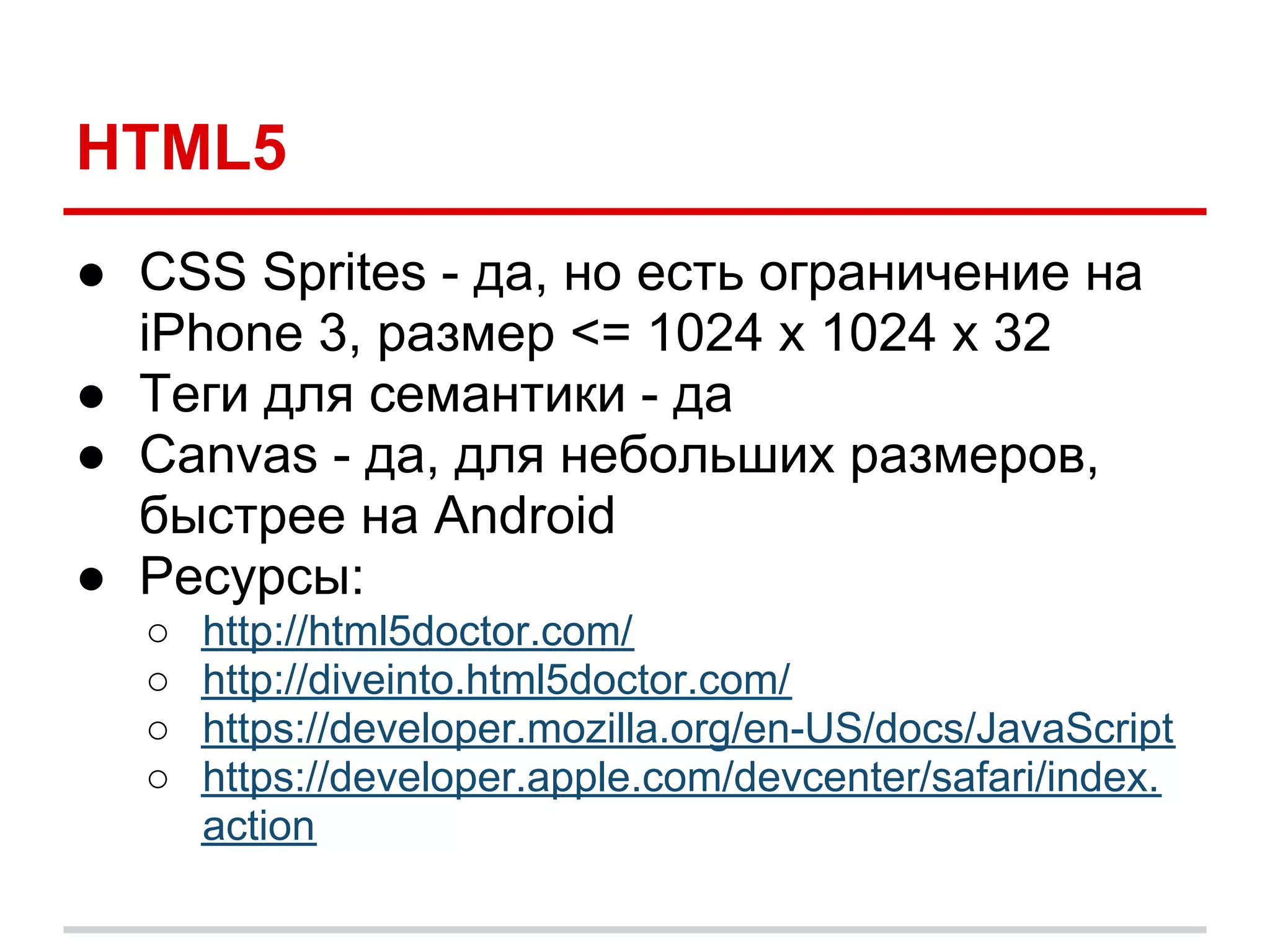 HTML5
● CSS Sprites - да, но есть ограничение на
  iPhone 3, размер <= 1024 x 1024 x 32
● Теги для семантики - да
● Canvas - да, для небольших размеров,
  быстрее на Android
● Ресурсы:
  ○   http://html5doctor.com/
  ○   http://diveinto.html5doctor.com/
  ○   https://developer.mozilla.org/en-US/docs/JavaScript
  ○   https://developer.apple.com/devcenter/safari/index.
      action
 