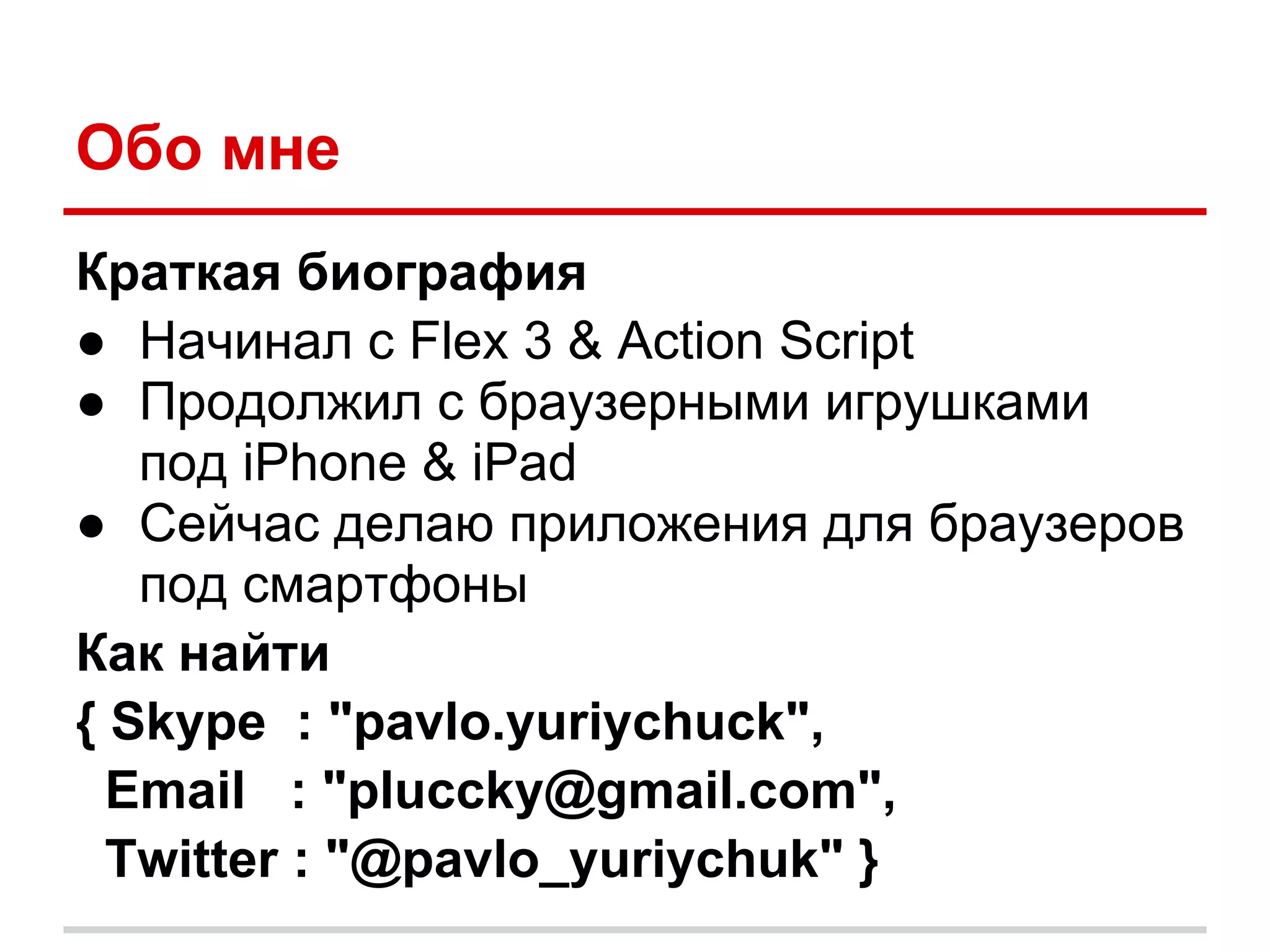 Обо мне
Краткая биография
● Начинал с Flex 3 & Action Script
● Продолжил с браузерными игрушками
   под iPhone & iPad
● Сейчас делаю приложения для браузеров
   под смартфоны
Как найти
{ Skype : "pavlo.yuriychuck",
  Email : "pluccky@gmail.com",
  Twitter : "@pavlo_yuriychuk" }
 