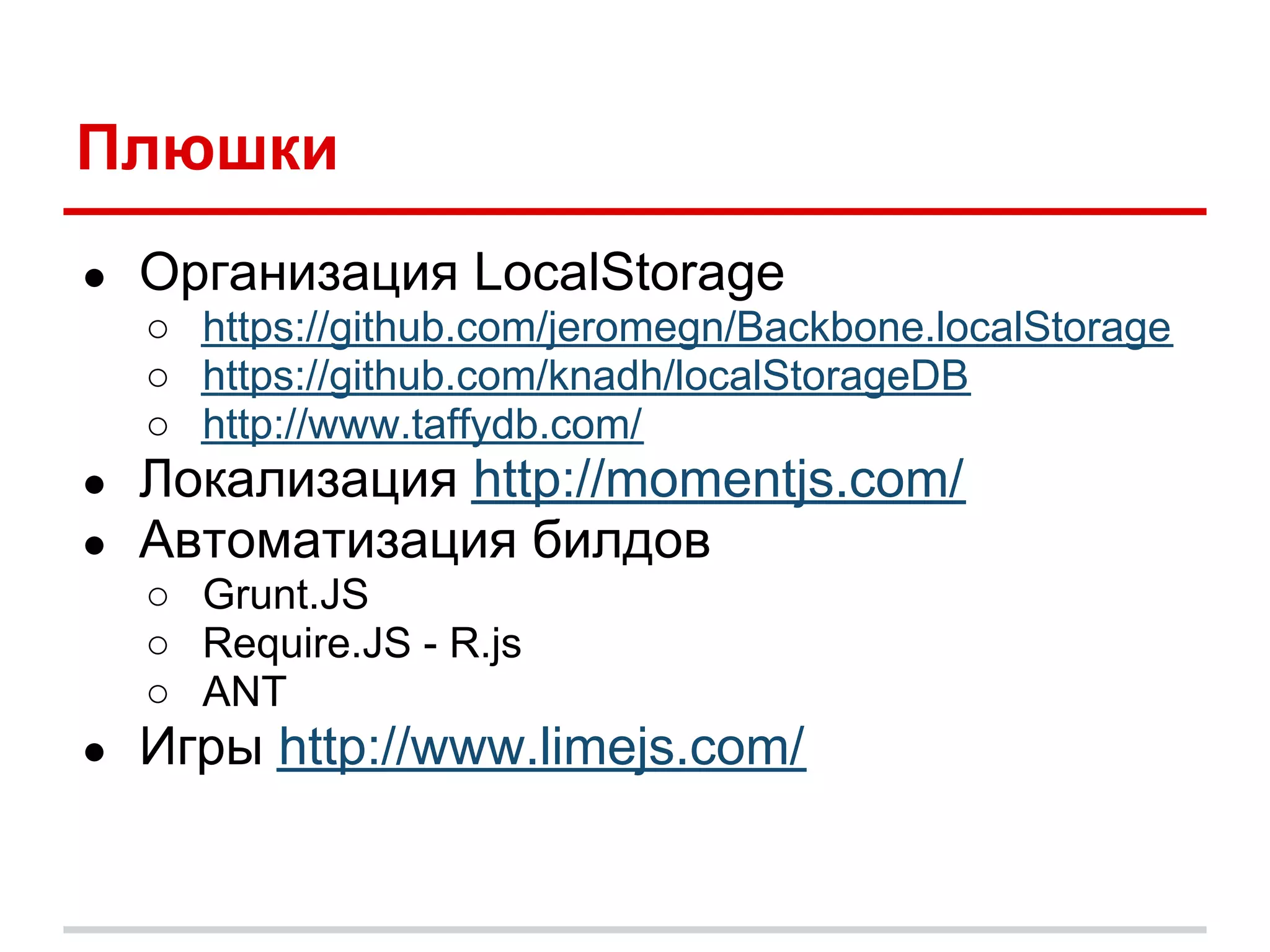 Плюшки
●   Организация LocalStorage
    ○ https://github.com/jeromegn/Backbone.localStorage
    ○ https://github.com/knadh/localStorageDB
    ○ http://www.taffydb.com/
●   Локализация http://momentjs.com/
●   Автоматизация билдов
    ○ Grunt.JS
    ○ Require.JS - R.js
    ○ ANT
●   Игры http://www.limejs.com/
 