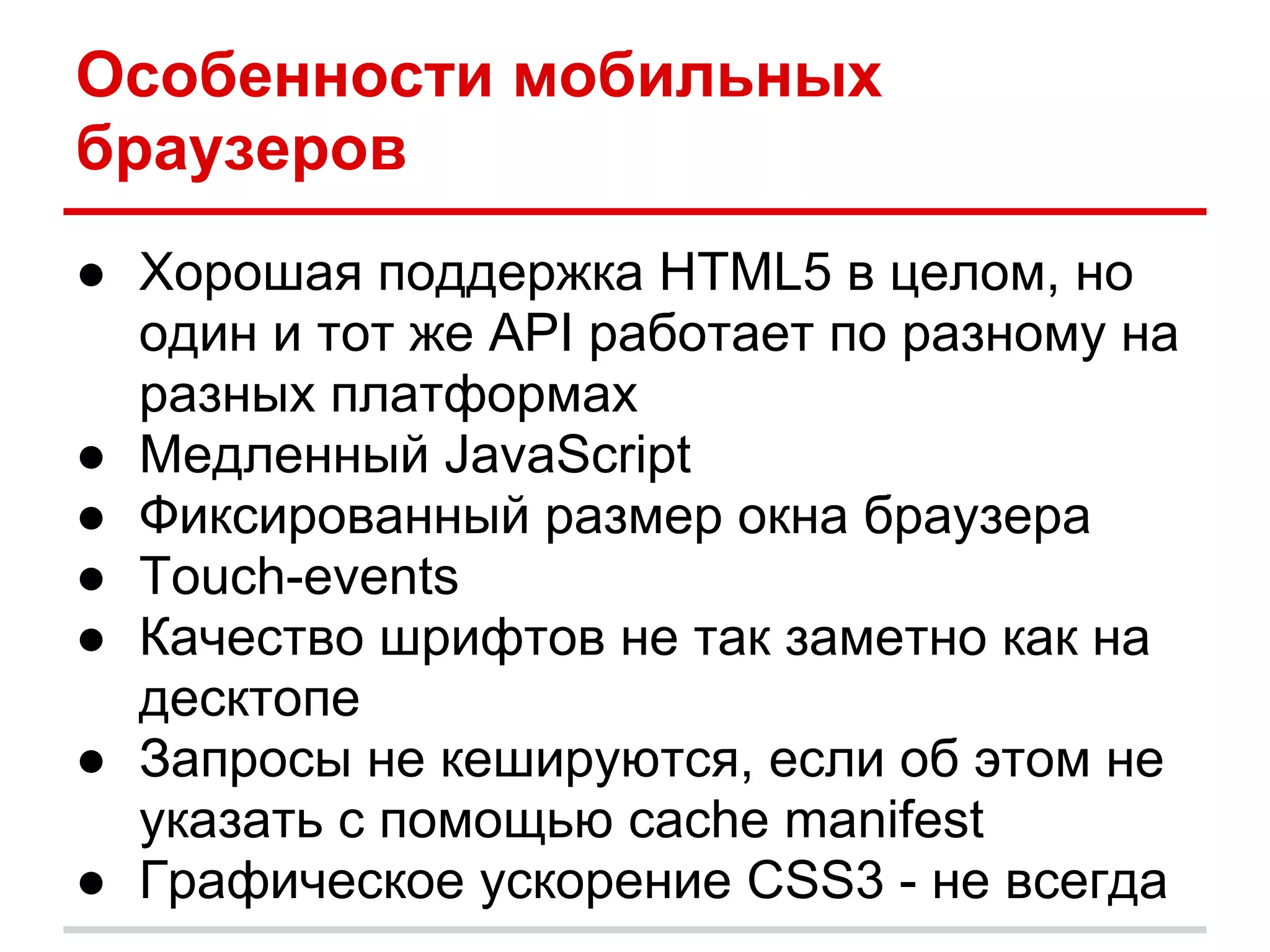 Особенности мобильных
браузеров
● Хорошая поддержка HTML5 в целом, но
  один и тот же API работает по разному на
  разных платформах
● Медленный JavaScript
● Фиксированный размер окна браузера
● Touch-events
● Качество шрифтов не так заметно как на
  десктопе
● Запросы не кешируются, если об этом не
  указать с помощью cache manifest
● Графическое ускорение CSS3 - не всегда
 