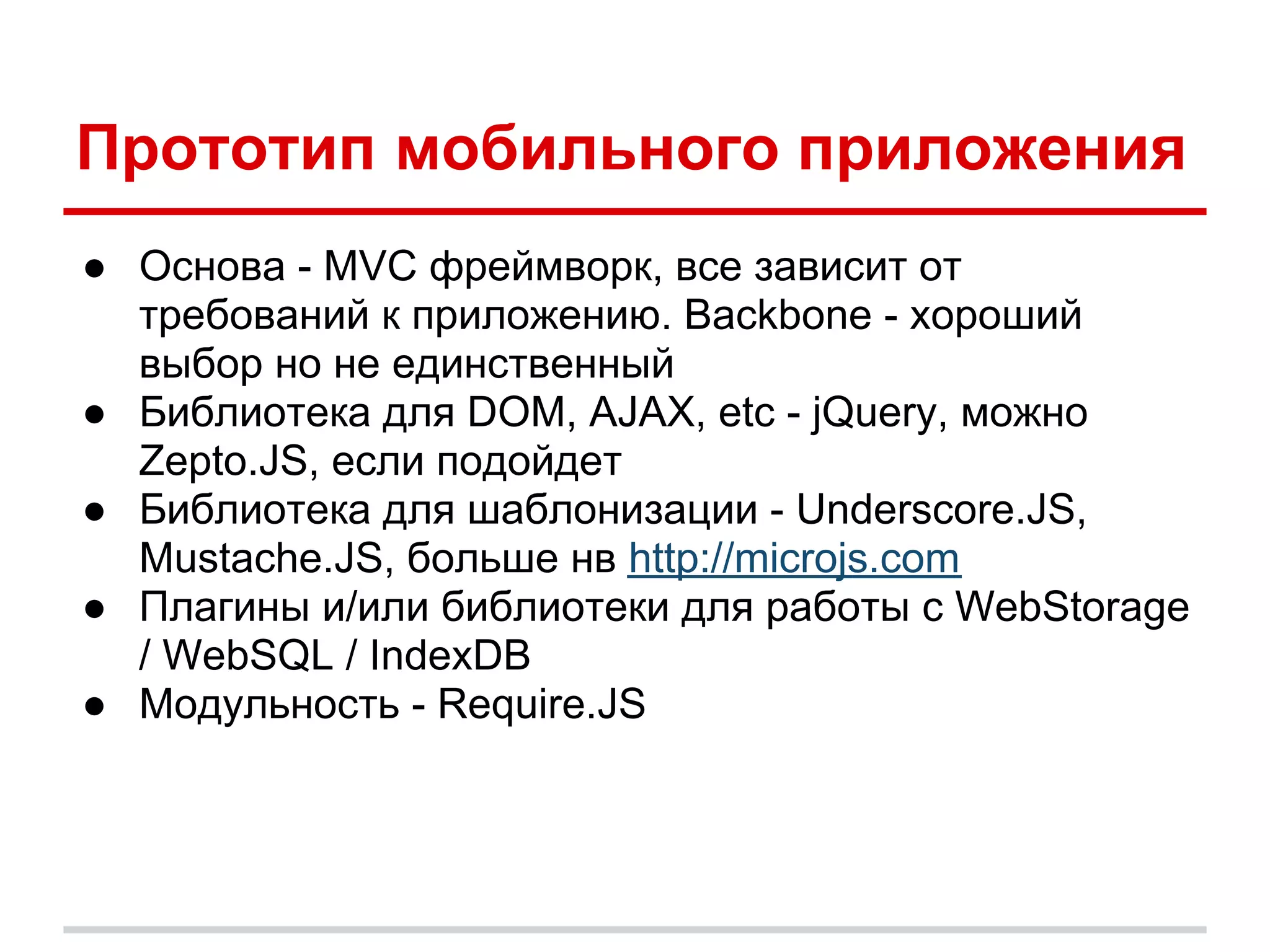 Прототип мобильного приложения
● Основа - MVC фреймворк, все зависит от
  требований к приложению. Backbone - хороший
  выбор но не единственный
● Библиотека для DOM, AJAX, etc - jQuery, можно
  Zepto.JS, если подойдет
● Библиотека для шаблонизации - Underscore.JS,
  Mustache.JS, больше нв http://microjs.com
● Плагины и/или библиотеки для работы с WebStorage
  / WebSQL / IndexDB
● Модульность - Require.JS
 