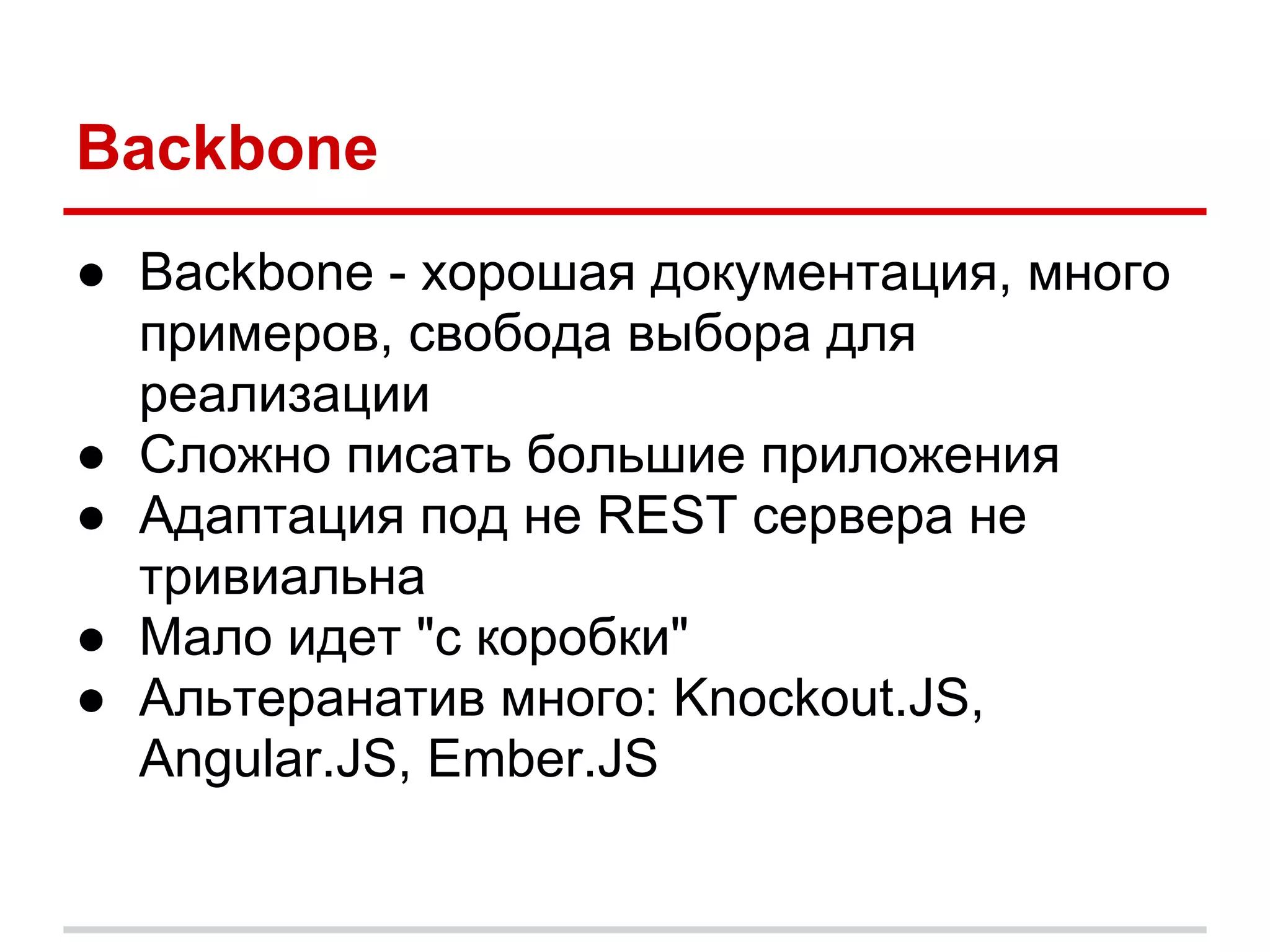Backbone
● Backbone - хорошая документация, много
  примеров, свобода выбора для
  реализации
● Сложно писать большие приложения
● Адаптация под не REST сервера не
  тривиальна
● Мало идет "с коробки"
● Альтеранатив много: Knockout.JS,
  Angular.JS, Ember.JS
 
