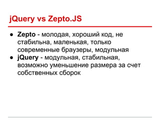 jQuery vs Zepto.JS
● Zepto - молодая, хороший код, не
  стабильна, маленькая, только
  современные браузеры, модульная
● jQuery - модульная, стабильная,
  возможно уменьшение размера за счет
  собственных сборок
 
