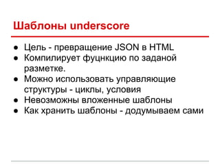 Шаблоны underscore
● Цель - превращение JSON в HTML
● Компилирует фуцнкцию по заданой
  разметке.
● Можно использовать управляющие
  структуры - циклы, условия
● Невозможны вложенные шаблоны
● Как хранить шаблоны - додумываем сами
 
