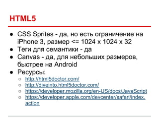 HTML5
● CSS Sprites - да, но есть ограничение на
  iPhone 3, размер <= 1024 x 1024 x 32
● Теги для семантики - да
● Canvas - да, для небольших размеров,
  быстрее на Android
● Ресурсы:
  ○   http://html5doctor.com/
  ○   http://diveinto.html5doctor.com/
  ○   https://developer.mozilla.org/en-US/docs/JavaScript
  ○   https://developer.apple.com/devcenter/safari/index.
      action
 
