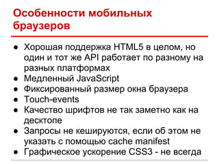 Особенности мобильных
браузеров
● Хорошая поддержка HTML5 в целом, но
  один и тот же API работает по разному на
  разных платформах
● Медленный JavaScript
● Фиксированный размер окна браузера
● Touch-events
● Качество шрифтов не так заметно как на
  десктопе
● Запросы не кешируются, если об этом не
  указать с помощью cache manifest
● Графическое ускорение CSS3 - не всегда
 