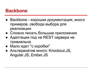 Backbone
● Backbone - хорошая документация, много
  примеров, свобода выбора для
  реализации
● Сложно писать большие приложения
● Адаптация под не REST сервера не
  тривиальна
● Мало идет "с коробки"
● Альтеранатив много: Knockout.JS,
  Angular.JS, Ember.JS
 